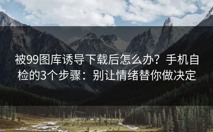 被99图库诱导下载后怎么办？手机自检的3个步骤：别让情绪替你做决定