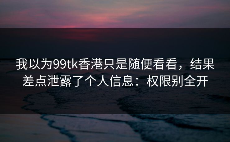 我以为99tk香港只是随便看看，结果差点泄露了个人信息：权限别全开