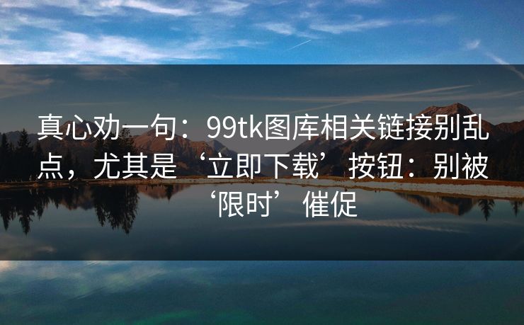 真心劝一句：99tk图库相关链接别乱点，尤其是‘立即下载’按钮：别被‘限时’催促