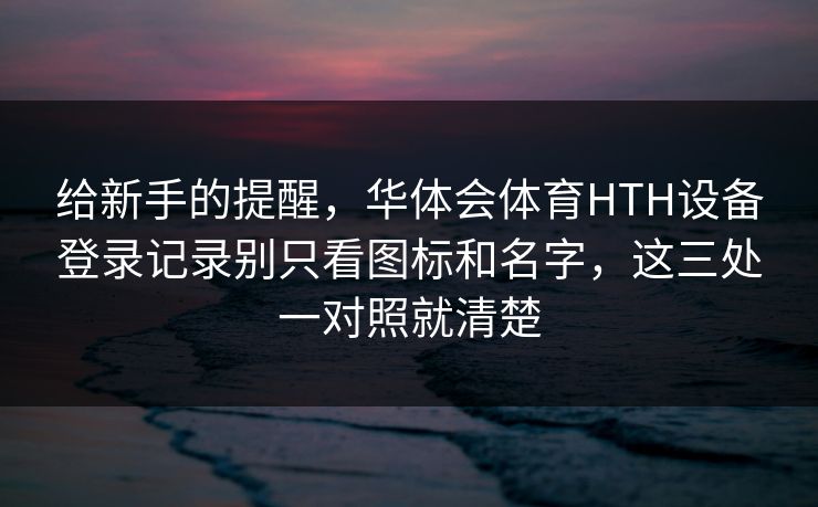 给新手的提醒，华体会体育HTH设备登录记录别只看图标和名字，这三处一对照就清楚