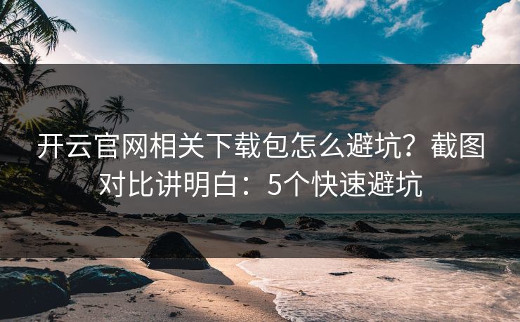 开云官网相关下载包怎么避坑？截图对比讲明白：5个快速避坑