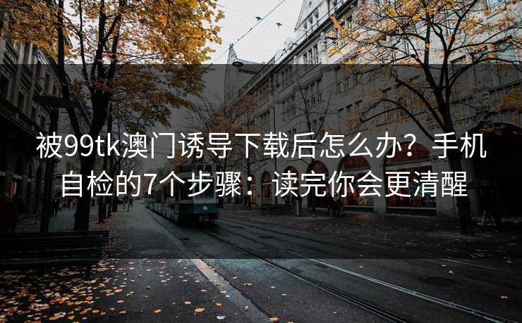 被99tk澳门诱导下载后怎么办？手机自检的7个步骤：读完你会更清醒
