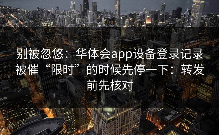 别被忽悠：华体会app设备登录记录被催“限时”的时候先停一下：转发前先核对