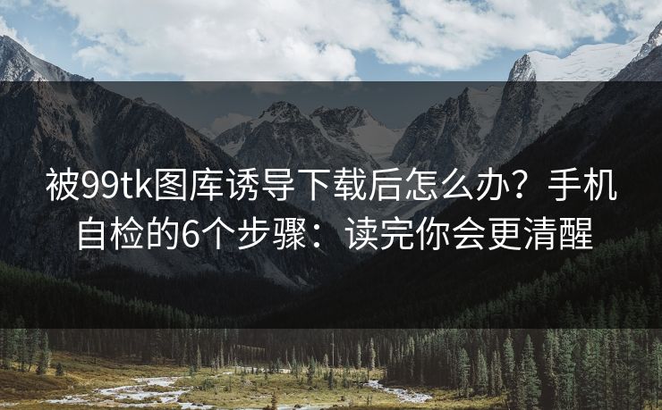被99tk图库诱导下载后怎么办？手机自检的6个步骤：读完你会更清醒