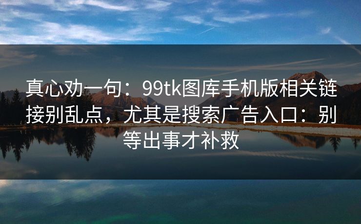 真心劝一句：99tk图库手机版相关链接别乱点，尤其是搜索广告入口：别等出事才补救