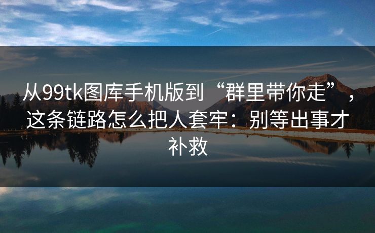 从99tk图库手机版到“群里带你走”，这条链路怎么把人套牢：别等出事才补救