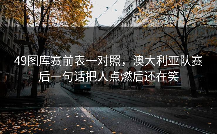 49图库赛前表一对照，澳大利亚队赛后一句话把人点燃后还在笑
