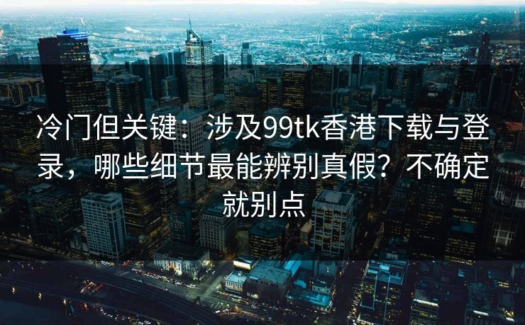 冷门但关键：涉及99tk香港下载与登录，哪些细节最能辨别真假？不确定就别点