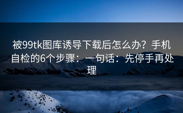 被99tk图库诱导下载后怎么办?手机自检的6个步骤:一句话:先停手再处理 被99tk图库诱导下载后怎么办?手机自检的6个步骤:一句话:先停手再处理