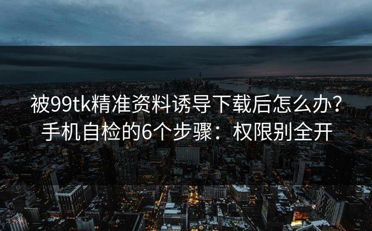 被99tk精准资料诱导下载后怎么办？手机自检的6个步骤：权限别全开
