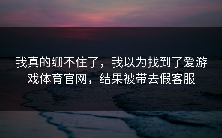 我真的绷不住了，我以为找到了爱游戏体育官网，结果被带去假客服