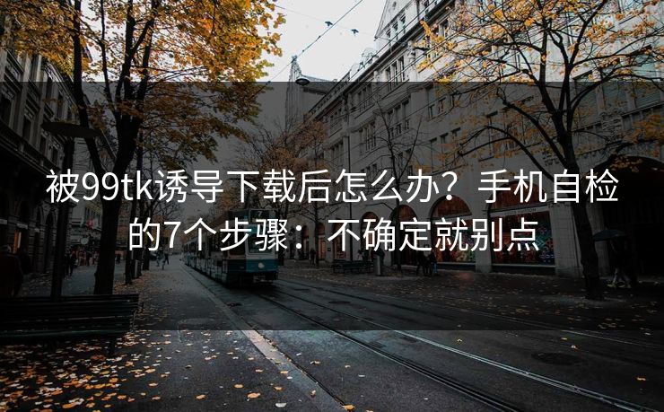 被99tk诱导下载后怎么办？手机自检的7个步骤：不确定就别点