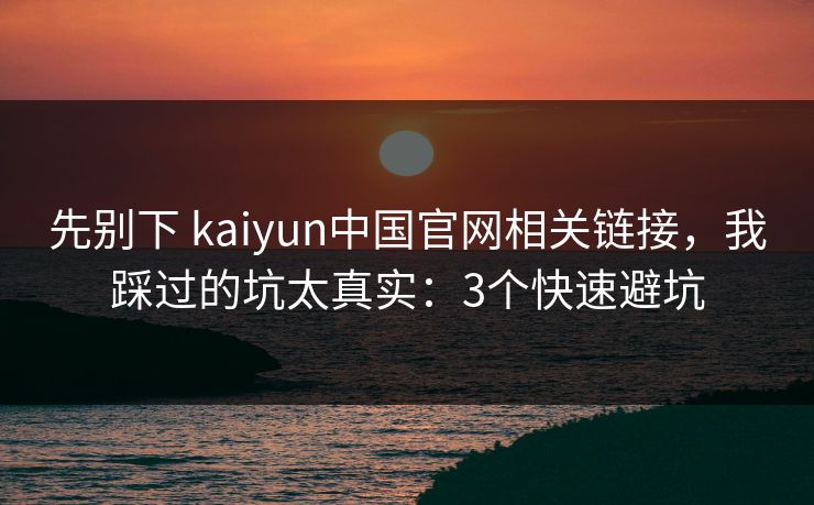 先别下 kaiyun中国官网相关链接，我踩过的坑太真实：3个快速避坑