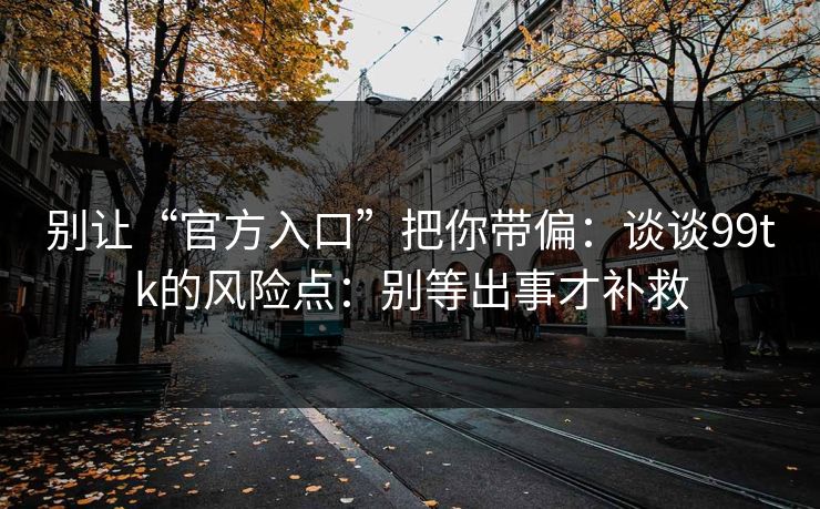 别让“官方入口”把你带偏：谈谈99tk的风险点：别等出事才补救