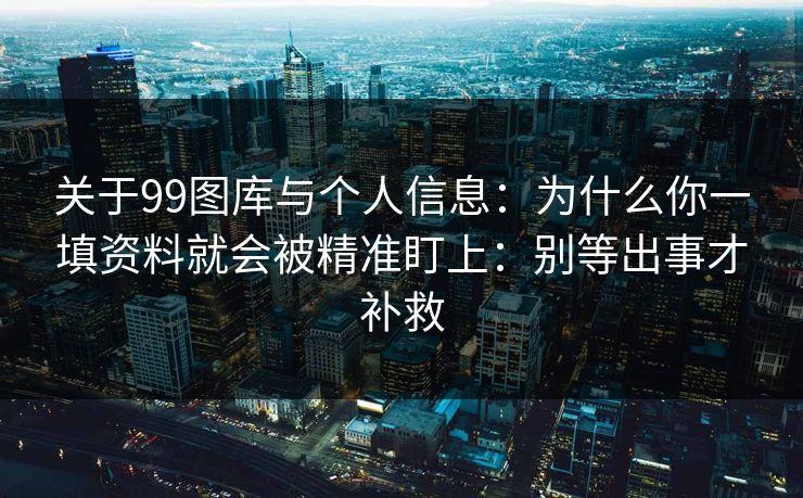 关于99图库与个人信息：为什么你一填资料就会被精准盯上：别等出事才补救