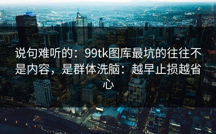 说句难听的：99tk图库最坑的往往不是内容，是群体洗脑：越早止损越省心
